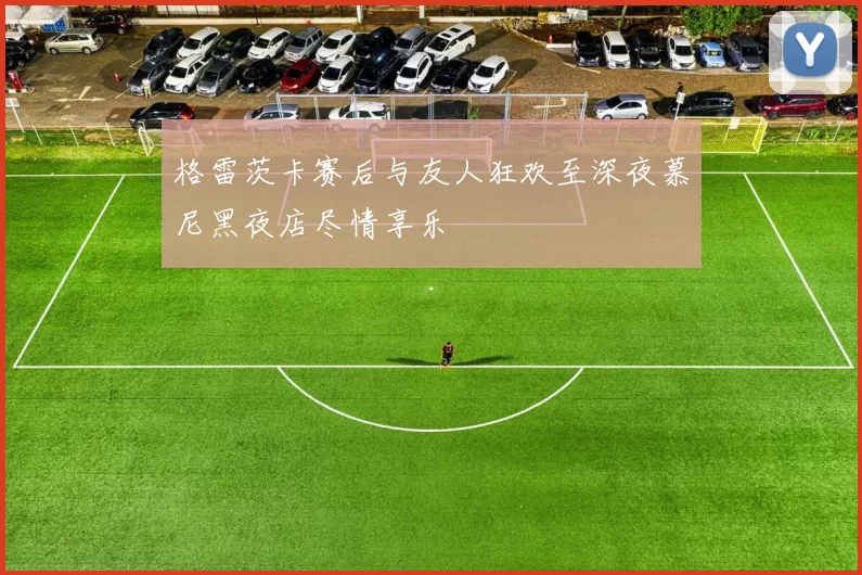 格雷茨卡赛后与友人狂欢至深夜慕尼黑夜店尽情享乐