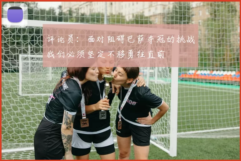 评论员：面对阻碍巴萨夺冠的挑战我们必须坚定不移勇往直前