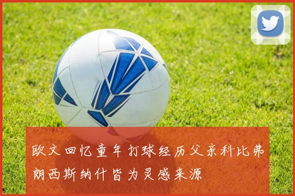 欧文回忆童年打球经历父亲科比弗朗西斯纳什皆为灵感来源