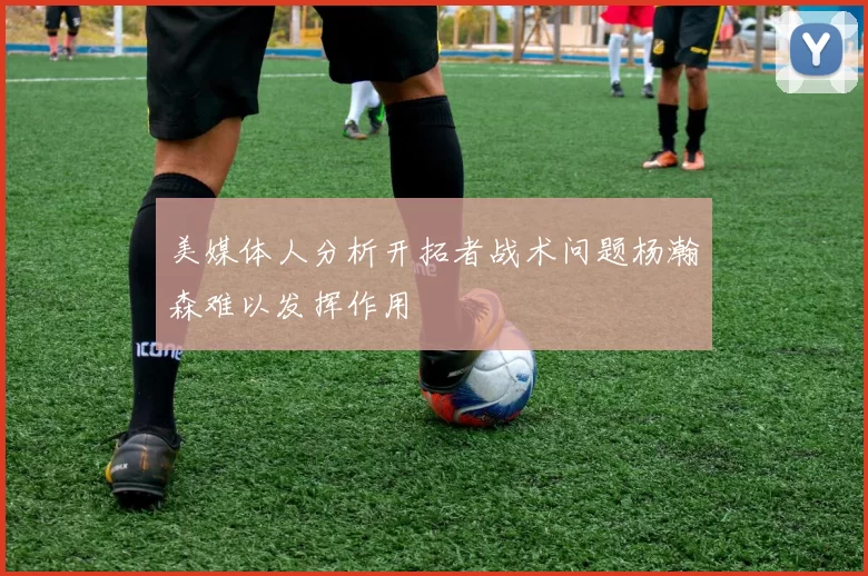 美媒体人分析开拓者战术问题杨瀚森难以发挥作用