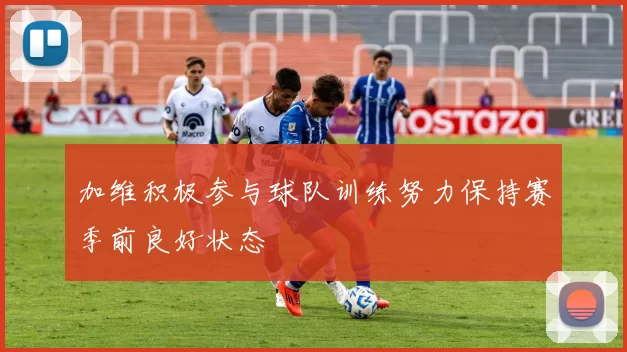 加维积极参与球队训练努力保持赛季前良好状态