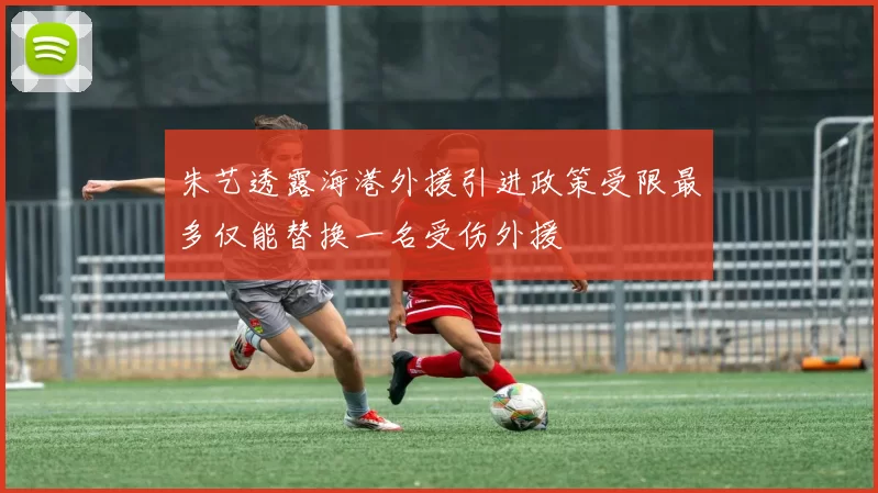 朱艺透露海港外援引进政策受限最多仅能替换一名受伤外援
