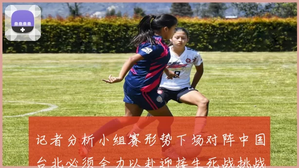 记者分析小组赛形势下场对阵中国台北必须全力以赴迎接生死战挑战