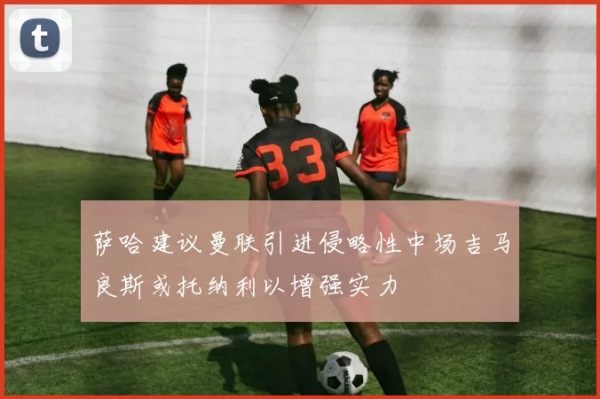 萨哈建议曼联引进侵略性中场吉马良斯或托纳利以增强实力