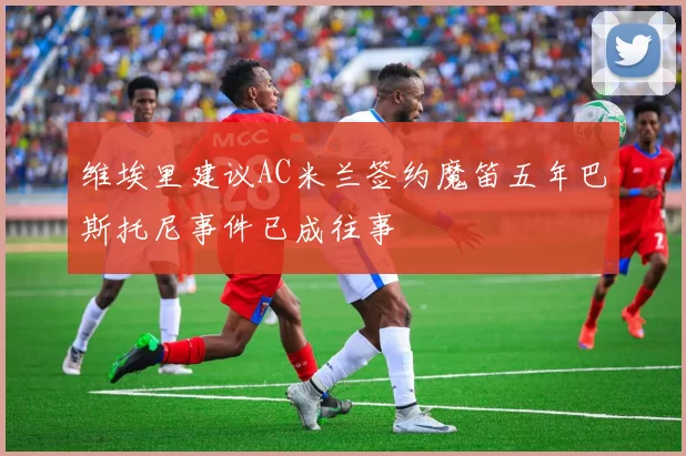 维埃里建议AC米兰签约魔笛五年巴斯托尼事件已成往事