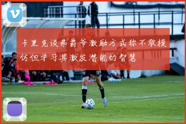 卡里克谈弗爵爷激励方式称不敢模仿但学习其激发潜能的智慧
