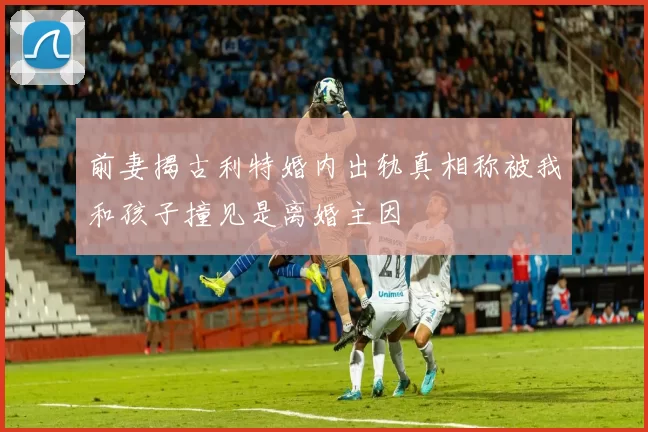 前妻揭古利特婚内出轨真相称被我和孩子撞见是离婚主因