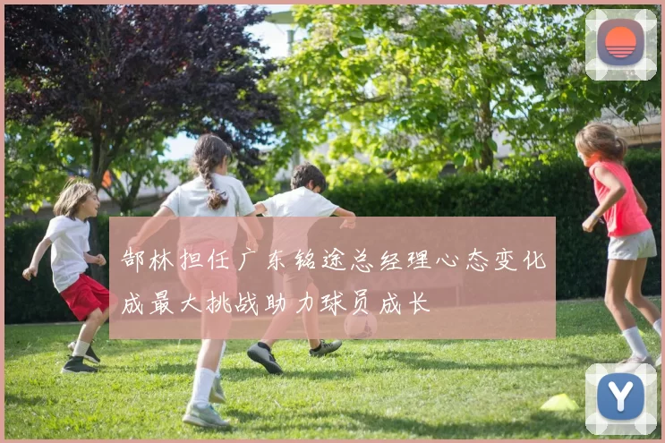 郜林担任广东铭途总经理心态变化成最大挑战助力球员成长