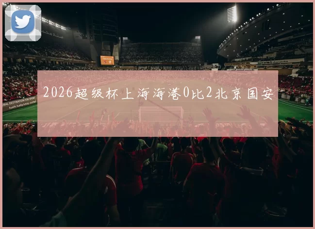 2026超级杯上海海港0比2北京国安