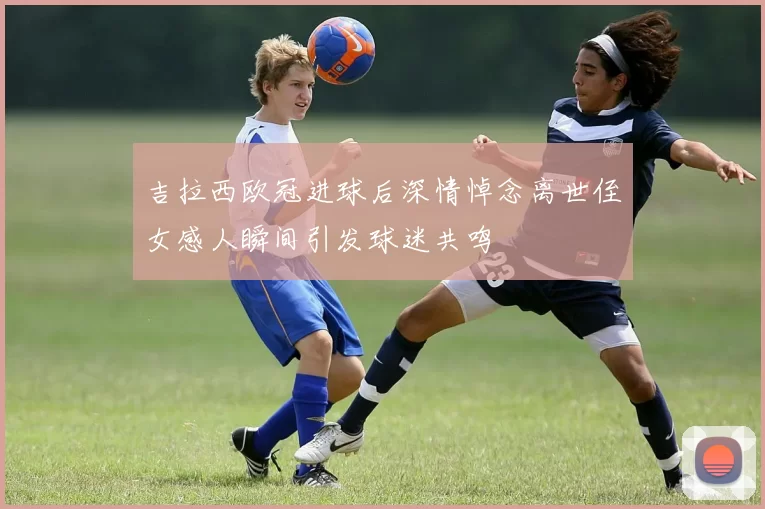 吉拉西欧冠进球后深情悼念离世侄女感人瞬间引发球迷共鸣