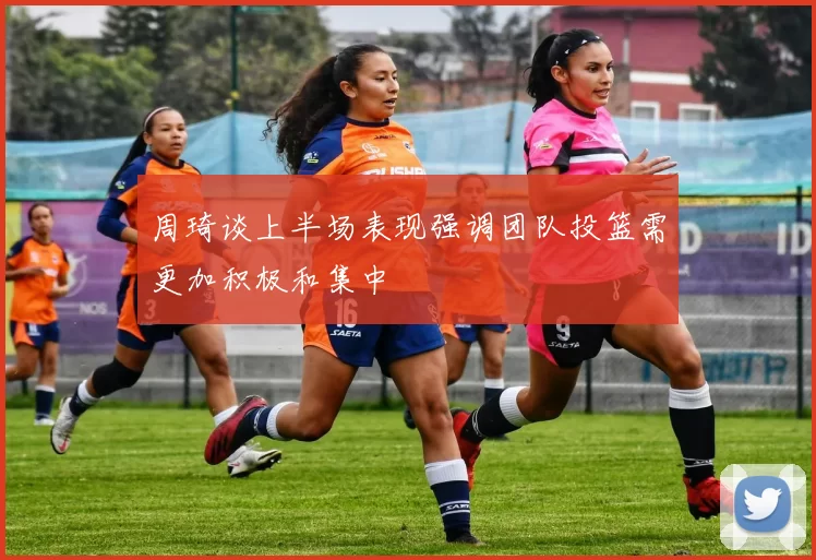 周琦谈上半场表现强调团队投篮需更加积极和集中