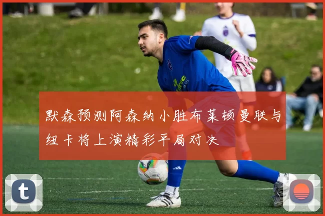 默森预测阿森纳小胜布莱顿曼联与纽卡将上演精彩平局对决