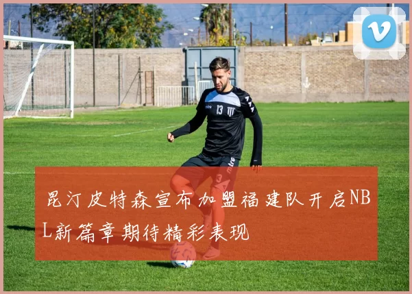 昆汀皮特森宣布加盟福建队开启NBL新篇章期待精彩表现