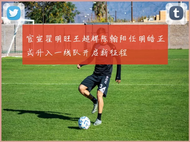 官宣翟明旺王超辉陈翰阳任明皓正式升入一线队开启新征程