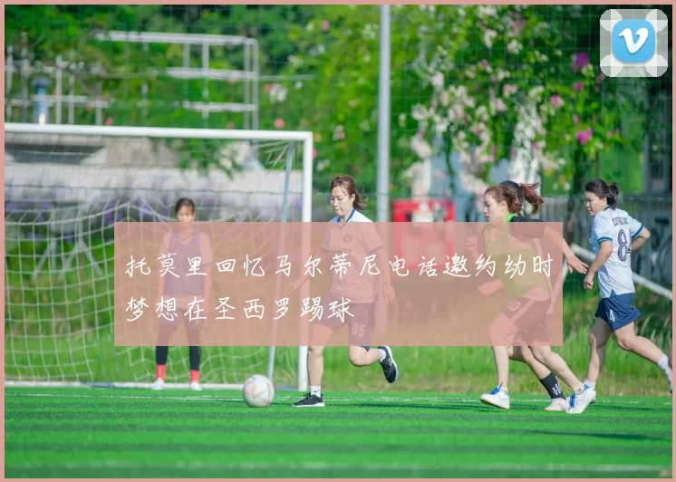 托莫里回忆马尔蒂尼电话邀约幼时梦想在圣西罗踢球