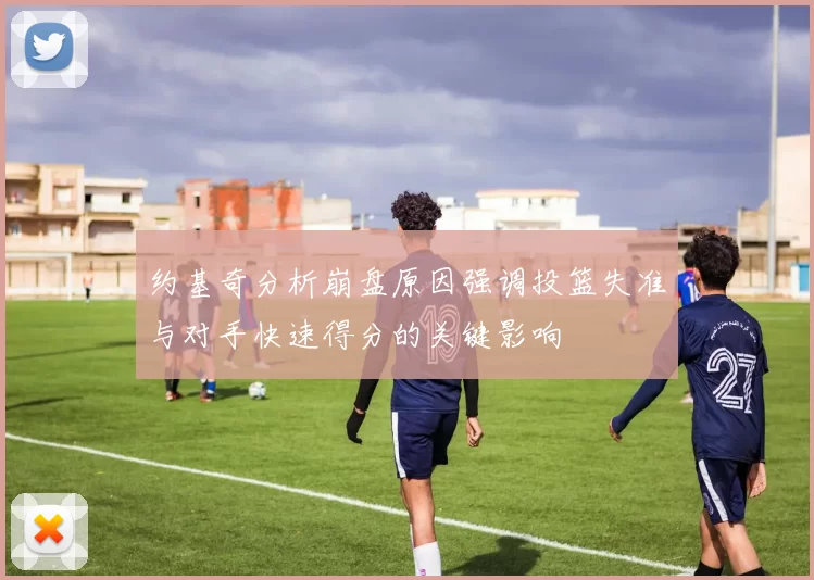 约基奇分析崩盘原因强调投篮失准与对手快速得分的关键影响