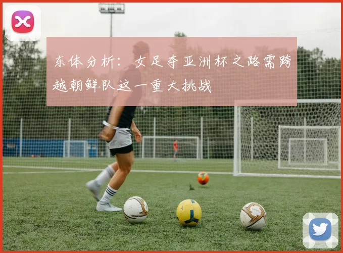 东体分析：女足夺亚洲杯之路需跨越朝鲜队这一重大挑战