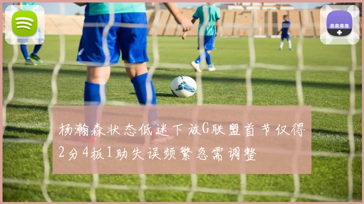 杨瀚森状态低迷下放G联盟首节仅得2分4板1助失误频繁急需调整