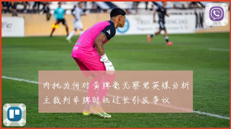 内托为何对黄牌毫无察觉英媒分析主裁判举牌时机过长引发争议