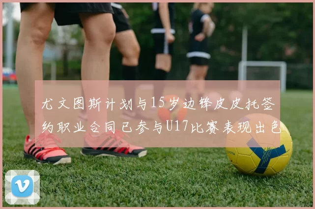 尤文图斯计划与15岁边锋皮皮托签约职业合同已参与U17比赛表现出色
