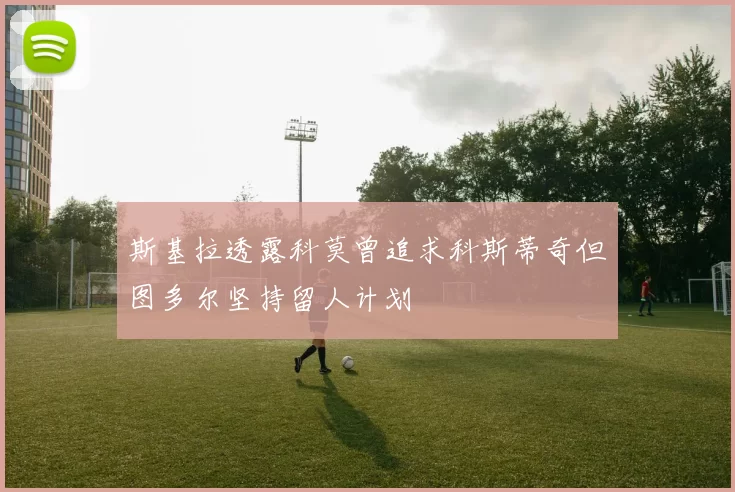 斯基拉透露科莫曾追求科斯蒂奇但图多尔坚持留人计划