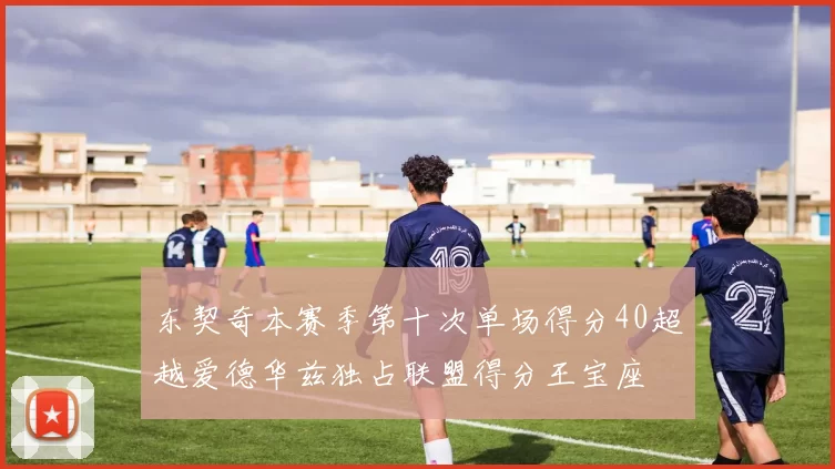 东契奇本赛季第十次单场得分40超越爱德华兹独占联盟得分王宝座