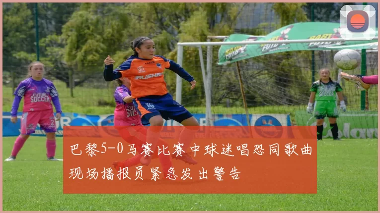 巴黎5-0马赛比赛中球迷唱恐同歌曲现场播报员紧急发出警告