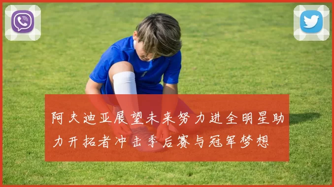 阿夫迪亚展望未来努力进全明星助力开拓者冲击季后赛与冠军梦想