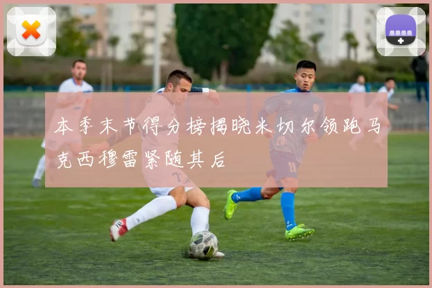 本季末节得分榜揭晓米切尔领跑马克西穆雷紧随其后